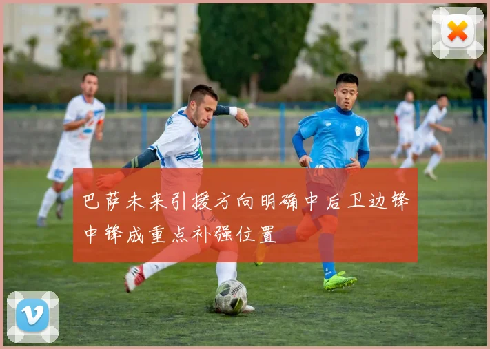 巴萨未来引援方向明确中后卫边锋中锋成重点补强位置