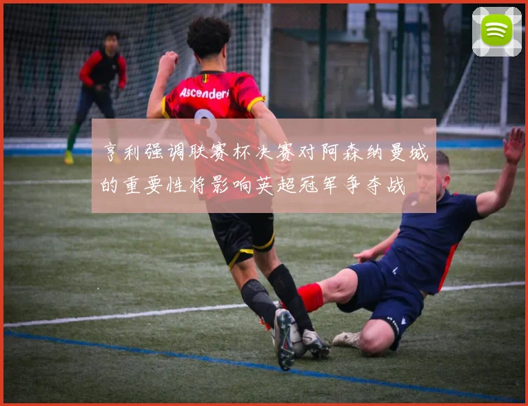 亨利强调联赛杯决赛对阿森纳曼城的重要性将影响英超冠军争夺战