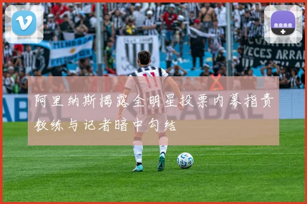 阿里纳斯揭露全明星投票内幕指责教练与记者暗中勾结