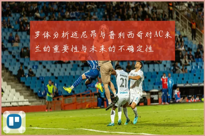 罗体分析迈尼昂与普利西奇对AC米兰的重要性与未来的不确定性