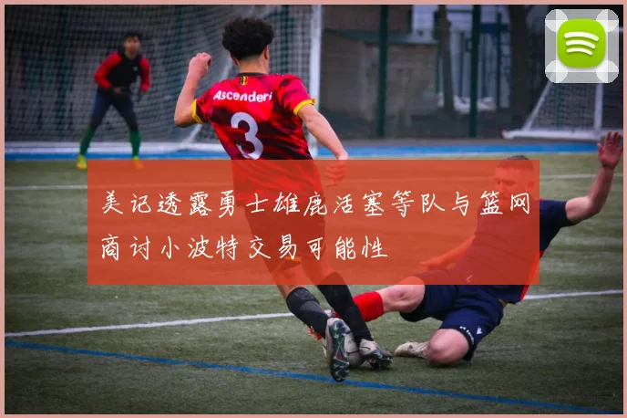 美记透露勇士雄鹿活塞等队与篮网商讨小波特交易可能性