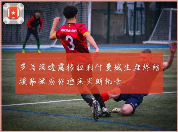罗马诺透露格拉利什曼城生涯终结埃弗顿或将迎来买断机会