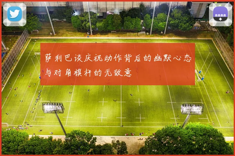 萨利巴谈庆祝动作背后的幽默心态与对角旗杆的无敌意