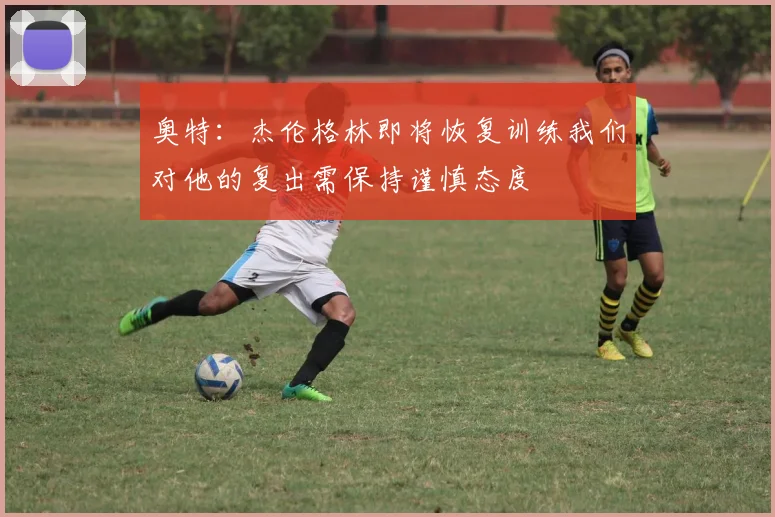 奥特：杰伦格林即将恢复训练我们对他的复出需保持谨慎态度