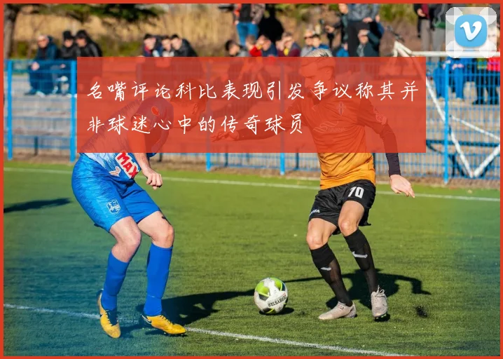 名嘴评论科比表现引发争议称其并非球迷心中的传奇球员