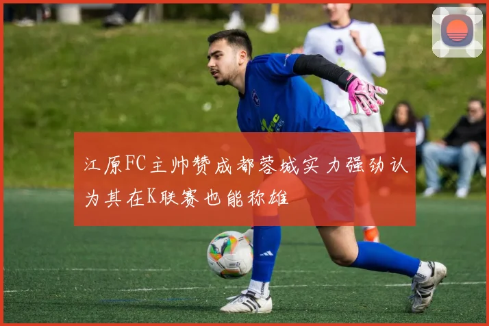 江原FC主帅赞成都蓉城实力强劲认为其在K联赛也能称雄