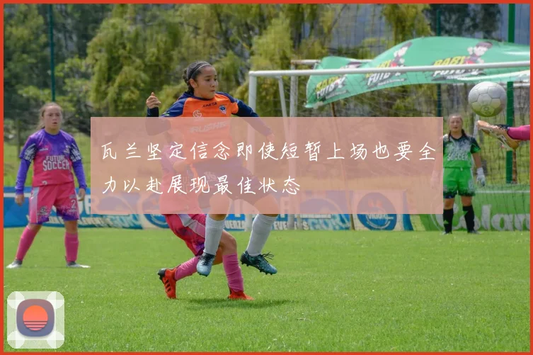 瓦兰坚定信念即使短暂上场也要全力以赴展现最佳状态