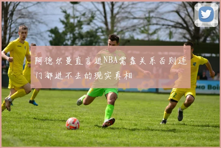 阿德尔曼直言进NBA需靠关系否则连门都进不去的现实真相