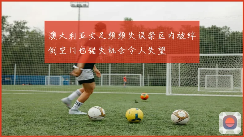 澳大利亚女足频频失误禁区内被绊倒空门也错失机会令人失望