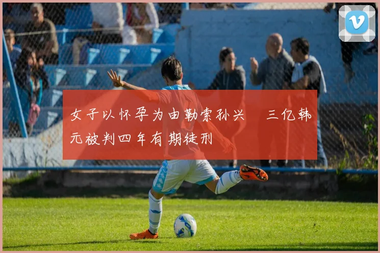 女子以怀孕为由勒索孙兴慜三亿韩元被判四年有期徒刑