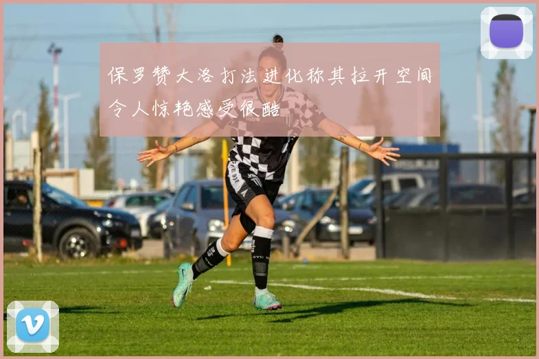 保罗赞大洛打法进化称其拉开空间令人惊艳感受很酷