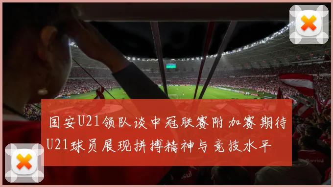 国安U21领队谈中冠联赛附加赛期待U21球员展现拼搏精神与竞技水平