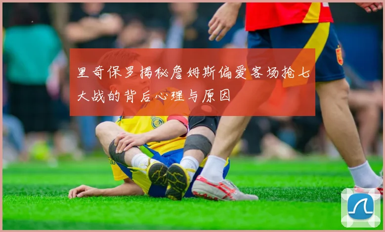 里奇保罗揭秘詹姆斯偏爱客场抢七大战的背后心理与原因