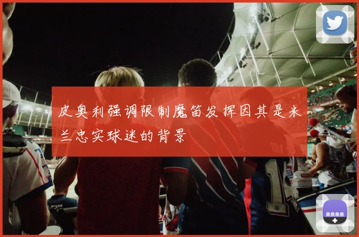 皮奥利强调限制魔笛发挥因其是米兰忠实球迷的背景