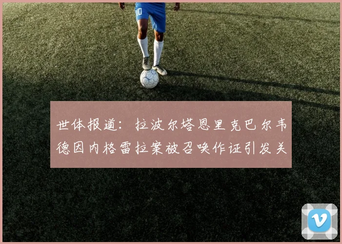 世体报道：拉波尔塔恩里克巴尔韦德因内格雷拉案被召唤作证引发关注