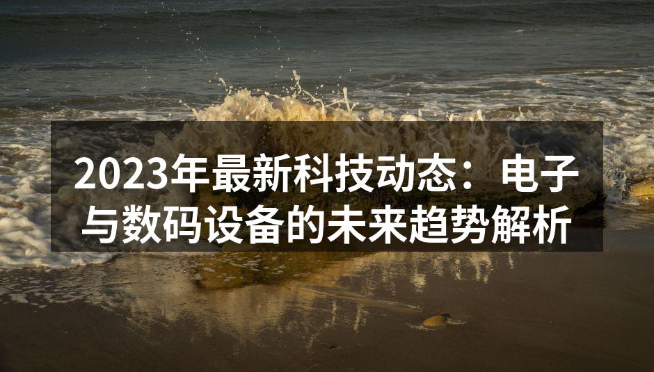 2023年最新科技动态：电子与数码设备的未来趋势解析